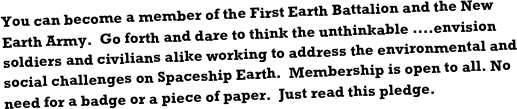 You can become a member of the First Earth Battalion and the New Earth Army.  Go forth and dare to think the unthinkable ....envision soldiers and civilians alike working to address the environmental and social challenges on Spaceship Earth.  Membership is open to all. No need for a badge or a piece of paper.  Just read this pledge.   