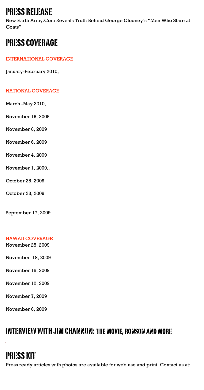 PRESS RELEASE   NewEarthArmyPressReleaseChannon.doc
New Earth Army.Com Reveals Truth Behind George Clooney’s “Men Who Stare at Goats”

PRESS COVERAGE

INTERNATIONAL COVERAGE

January-February 2010,  Ode Magazine,  “Mobilizing the Military to Clean Up the Earth”

NATIONAL COVERAGE

March -May 2010,  Enlighten Next Magazine, “From New Age to Abu Ghraib”

November 16, 2009  Consortium News, “Facts Behind Men Who Stare at Goats”

November 6, 2009  Wired Magazine,  “Psychic Spies”

November 6, 2009  Washington Post, Movie Review, Ann Hornaday

November 4, 2009  Time Magazine, Men Who Stare at Goats Q & A with Jon Ronson

November 1, 2009, LA Times, “Jeff Bridges, Psychic Warrior”

October 25, 2009  Coast to Coast Radio Jim Channon interview with George Noory

October 23, 2009  Huffington Post, 8 minute video with Jim Channon and other First Earth Battalion member interviews.  Exclusive sneak peak.

September 17, 2009  The Colbert Report with Steven Colbert, Interview with “Men Who Stare at Goats” author Jon Ronson.


HAWAII COVERAGE 
November 25, 2009  Big Island Weekly, “Jim Channon Talks about Saving the Planet”

November  18, 2009  Big Island Weekly, “The Man Who Did Not Stare at Goats” 

November 15, 2009  Honolulu Star Bulletin, “First Earth Battalion Based on Channon”

November 12, 2009   West Hawaii Today, “Lightning Rod Generates Buzz”

November 7, 2009  Honolulu Advertiser, “Isle Warrior Monk”

November 6, 2009  Hawaii Public Radio, Interview with Jim Channon


INTERVIEW WITH JIM CHANNON:  the movie, ronson and more
Jon Ronson Gets Jim Channon's Goat.doc

PRESS KIT
Press ready articles with photos are available for web use and print. Contact us at: NewEarthArmy@me.com

